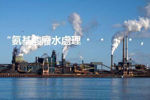 “氨基酸廢水處理，綠色科技引領(lǐng)環(huán)保新篇章”